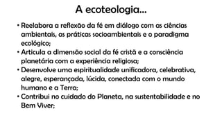 A ecoteologia...
• Reelabora a reflexão da fé em diálogo com as ciências
ambientais, as práticas socioambientais e o paradigma
ecológico;
• Articula a dimensão social da fé cristã e a consciência
planetária com a experiência religiosa;
• Desenvolve uma espiritualidade unificadora, celebrativa,
alegre, esperançada, lúcida, conectada com o mundo
humano e a Terra;
• Contribui no cuidado do Planeta, na sustentabilidade e no
Bem Viver;
 