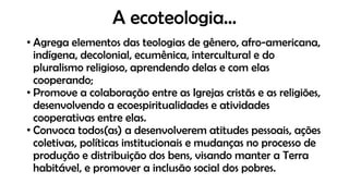 A ecoteologia...
• Agrega elementos das teologias de gênero, afro-americana,
indígena, decolonial, ecumênica, intercultural e do
pluralismo religioso, aprendendo delas e com elas
cooperando;
• Promove a colaboração entre as Igrejas cristãs e as religiões,
desenvolvendo a ecoespiritualidades e atividades
cooperativas entre elas.
• Convoca todos(as) a desenvolverem atitudes pessoais, ações
coletivas, políticas institucionais e mudanças no processo de
produção e distribuição dos bens, visando manter a Terra
habitável, e promover a inclusão social dos pobres.
 