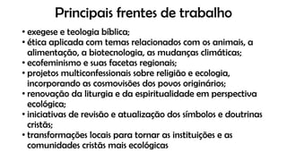 Principais frentes de trabalho
• exegese e teologia bíblica;
• ética aplicada com temas relacionados com os animais, a
alimentação, a biotecnologia, as mudanças climáticas;
• ecofeminismo e suas facetas regionais;
• projetos multiconfessionais sobre religião e ecologia,
incorporando as cosmovisões dos povos originários;
• renovação da liturgia e da espiritualidade em perspectiva
ecológica;
• iniciativas de revisão e atualização dos símbolos e doutrinas
cristãs;
• transformações locais para tornar as instituições e as
comunidades cristãs mais ecológicas
 