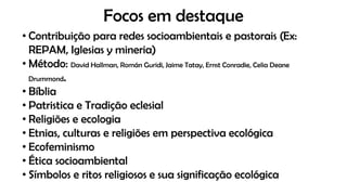 Focos em destaque
• Contribuição para redes socioambientais e pastorais (Ex:
REPAM, Iglesias y mineria)
• Método: David Hallman, Román Guridi, Jaime Tatay, Ernst Conradie, Celia Deane
Drummond.
• Bíblia
• Patristica e Tradição eclesial
• Religiões e ecologia
• Etnias, culturas e religiões em perspectiva ecológica
• Ecofeminismo
• Ética socioambiental
• Símbolos e ritos religiosos e sua significação ecológica
 