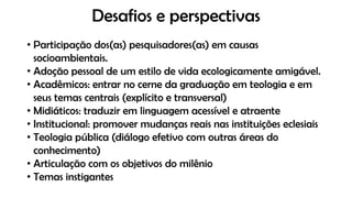 Desafios e perspectivas
• Participação dos(as) pesquisadores(as) em causas
socioambientais.
• Adoção pessoal de um estilo de vida ecologicamente amigável.
• Acadêmicos: entrar no cerne da graduação em teologia e em
seus temas centrais (explícito e transversal)
• Midiáticos: traduzir em linguagem acessível e atraente
• Institucional: promover mudanças reais nas instituições eclesiais
• Teologia pública (diálogo efetivo com outras áreas do
conhecimento)
• Articulação com os objetivos do milênio
• Temas instigantes
 