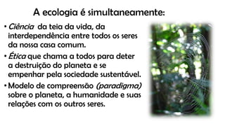 A ecologia é simultaneamente:
•Ciência da teia da vida, da
interdependência entre todos os seres
da nossa casa comum.
•Ética que chama a todos para deter
a destruição do planeta e se
empenhar pela sociedade sustentável.
•Modelo de compreensão (paradigma)
sobre o planeta, a humanidade e suas
relações com os outros seres.
 