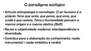 O paradigma ecológico
• Articula antropologia e cosmologia: O ser humano é a
própria Terra que sente, que pensa, que ama, que
cuida e que venera. Terra e humanidade possuem a
mesma origem e o mesmo destino (Boff).
• Revisa a subjetividade moderna: interdependência e
diversidade.
• Contribui para a elaboração do conhecimento: razão
instrumental + razão simbólica e cordial.
 