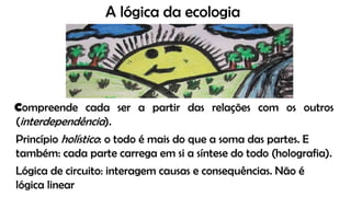 A lógica da ecologia
Compreende cada ser a partir das relações com os outros
(interdependência).
Princípio holístico: o todo é mais do que a soma das partes. E
também: cada parte carrega em si a síntese do todo (holografia).
Lógica de circuito: interagem causas e consequências. Não é
lógica linear
 