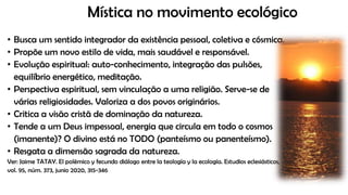 Mística no movimento ecológico
• Busca um sentido integrador da existência pessoal, coletiva e cósmica.
• Propõe um novo estilo de vida, mais saudável e responsável.
• Evolução espiritual: auto-conhecimento, integração das pulsões,
equilíbrio energético, meditação.
• Perspectiva espiritual, sem vinculação a uma religião. Serve-se de
várias religiosidades. Valoriza a dos povos originários.
• Critica a visão cristã de dominação da natureza.
• Tende a um Deus impessoal, energia que circula em todo o cosmos
(imanente)? O divino está no TODO (panteísmo ou panenteísmo).
• Resgata a dimensão sagrada da natureza.
Ver: Jaime TATAY. El polémico y fecundo diálogo entre la teología y la ecología. Estudios eclesiásticos,
vol. 95, núm. 373, junio 2020, 315-346
 