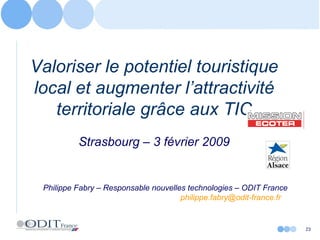 Valoriser le potentiel touristique local et augmenter l’attractivité territoriale grâce aux TIC Strasbourg – 3 février 2009 Philippe Fabry – Responsable nouvelles technologies – ODIT France [email_address]   