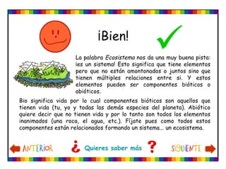 ¡Bien!
Bio significa vida por lo cual componentes bióticos son aquellos que
tienen vida (tu, yo y todas las demás especies del planeta). Abiótico
quiere decir que no tienen vida y por lo tanto son todos los elementos
inanimados (una roca, el agua, etc.). Fíjate pues como todos estos
componentes están relacionados formando un sistema... un ecosistema.
Quieres saber más
La palabra Ecosistema nos da una muy buena pista:
¡es un sistema! Esto significa que tiene elementos
pero que no están amontonados o juntos sino que
tienen múltiples relaciones entre si. Y estos
elementos pueden ser componentes bióticos o
abióticos.
 