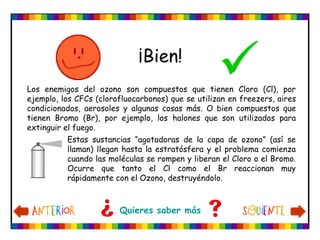Los enemigos del ozono son compuestos que tienen Cloro (Cl), por
ejemplo, los CFCs (clorofluocarbonos) que se utilizan en freezers, aires
condicionados, aerosoles y algunas cosas más. O bien compuestos que
tienen Bromo (Br), por ejemplo, los halones que son utilizados para
extinguir el fuego.
¡Bien!
Quieres saber más
Estas sustancias “agotadoras de la capa de ozono” (así se
llaman) llegan hasta la estratósfera y el problema comienza
cuando las moléculas se rompen y liberan el Cloro o el Bromo.
Ocurre que tanto el Cl como el Br reaccionan muy
rápidamente con el Ozono, destruyéndolo.
 