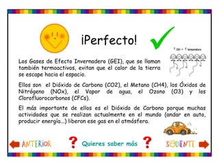 ¡Perfecto!
                                                 
Los Gases de Efecto Invernadero (GEI), que se llaman
también termoactivos, evitan que el calor de la tierra
se escape hacia el espacio.
Ellos son el Dióxido de Carbono (CO2), el Metano (CH4), los Óxidos de
Nitrógeno (NOx), el Vapor de agua, el Ozono (O3) y los
Clorofluorocarbonos (CFCs).
El más importante de ellos es el Dióxido de Carbono porque muchas
actividades que se realizan actualmente en el mundo (andar en auto,
producir energía...) liberan ese gas en el atmósfera.



                        Quieres saber más
 