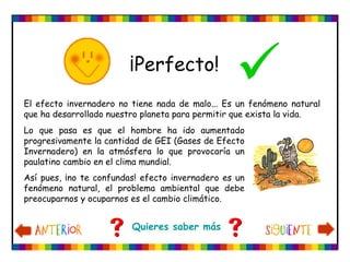 ¡Perfecto!
                                                 
El efecto invernadero no tiene nada de malo... Es un fenómeno natural
que ha desarrollado nuestro planeta para permitir que exista la vida.
Lo que pasa es que el hombre ha ido aumentado
progresivamente la cantidad de GEI (Gases de Efecto
Invernadero) en la atmósfera lo que provocaría un
paulatino cambio en el clima mundial.
Así pues, ¡no te confundas! efecto invernadero es un
fenómeno natural, el problema ambiental que debe
preocuparnos y ocuparnos es el cambio climático.


                         Quieres saber más
 