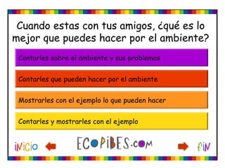 Cuando estas con tus amigos, ¿qué es lo
mejor que puedes hacer por el ambiente?
Contarles que pueden hacer por el ambiente
Mostrarles con el ejemplo lo que pueden hacer
Contarles y mostrarles con el ejemplo
Contarles sobre el ambiente y sus problemas
 