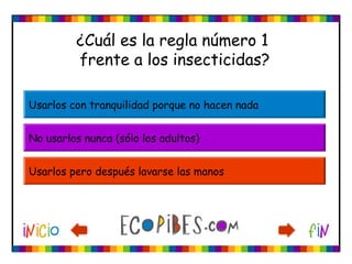 ¿Cuál es la regla número 1
frente a los insecticidas?
Usarlos con tranquilidad porque no hacen nada
No usarlos nunca (sólo los adultos)
Usarlos pero después lavarse las manos
 