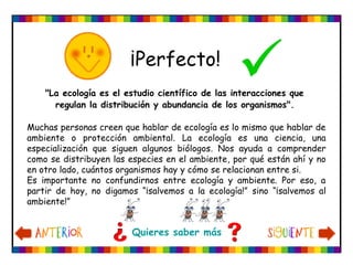 ¡Perfecto!
"La ecología es el estudio científico de las interacciones que
regulan la distribución y abundancia de los organismos".
Muchas personas creen que hablar de ecología es lo mismo que hablar de
ambiente o protección ambiental. La ecología es una ciencia, una
especialización que siguen algunos biólogos. Nos ayuda a comprender
como se distribuyen las especies en el ambiente, por qué están ahí y no
en otro lado, cuántos organismos hay y cómo se relacionan entre si.
Es importante no confundirnos entre ecología y ambiente. Por eso, a
partir de hoy, no digamos “¡salvemos a la ecología!” sino “¡salvemos al
ambiente!”
Quieres saber más
 