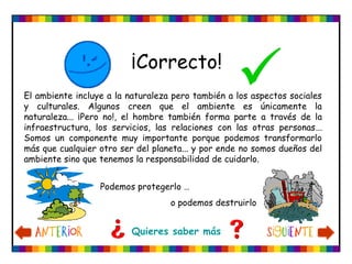 ¡Correcto!

Podemos protegerlo …
o podemos destruirlo
Quieres saber más
El ambiente incluye a la naturaleza pero también a los aspectos sociales
y culturales. Algunos creen que el ambiente es únicamente la
naturaleza... ¡Pero no!, el hombre también forma parte a través de la
infraestructura, los servicios, las relaciones con las otras personas...
Somos un componente muy importante porque podemos transformarlo
más que cualquier otro ser del planeta... y por ende no somos dueños del
ambiente sino que tenemos la responsabilidad de cuidarlo.
 