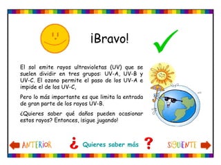 ¡Bravo!
El sol emite rayos ultravioletas (UV) que se
suelen dividir en tres grupos: UV-A, UV-B y
UV-C. El ozono permite el paso de los UV-A e
impide el de los UV-C,
Pero lo más importante es que limita la entrada
de gran parte de los rayos UV-B.
¿Quieres saber qué daños pueden ocasionar
estos rayos? Entonces, ¡sigue jugando!
Quieres saber más
 