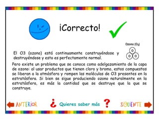 El O3 (ozono) está continuamente construyéndose y
destruyéndose y esto es perfectamente normal.
Pero existe un problema que se conoce como adelgazamiento de la capa
de ozono: al usar productos que tienen cloro y bromo, estos compuestos
se liberan a la atmósfera y rompen las moléculas de O3 presentes en la
estratósfera. Si bien se sigue produciendo ozono naturalmente en la
estratósfera, es más la cantidad que se destruye que la que se
construye.
¡Correcto!

Quieres saber más
 