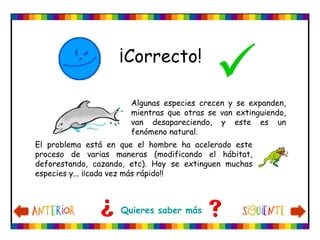                         
Algunas especies crecen y se expanden,
mientras que otras se van extinguiendo,
van desapareciendo, y este es un
fenómeno natural.
El problema está en que el hombre ha acelerado este
proceso de varias maneras (modificando el hábitat,
deforestando, cazando, etc). Hoy se extinguen muchas
especies y... ¡¡cada vez más rápido!!
Quieres saber más
¡Correcto!

 