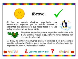 Quieres saber más
Si hay un cambio climático importante, hay
innumerables especies que no podrán moverse a
ambientes más adecuados a sus necesidades y tal vez
no logren sobrevivir en donde están.
Imagínate ya que las plantas no pueden trasladarse. Aún
si sus semillas viajan lejos, siempre serán menores las
chances de sobrevivir.
¡Bravo!

Al final, se extinguirían muchas plantas y animales si el clima cambia
considerablemente. Es decir que el cambio climático afecta a todas las
especies del planeta, incluyendo al hombre.
 