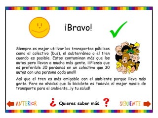 ¡Bravo!

Quieres saber más
Siempre es mejor utilizar los transportes públicos
como el colectivo (bus), el subterráneo o el tren
cuando es posible. Estos contaminan más que los
autos pero llevan a mucha más gente. ¡¡¡Piensa que
es preferible 30 personas en un colectivo que 30
autos con una persona cada uno!!!
Así que el tren es más amigable con el ambiente porque lleva más
gente. Pero no olvides que la bicicleta es todavía el mejor medio de
transporte para el ambiente...¡y tu salud!
 