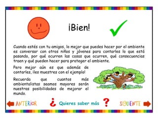 ¡Bien!
Quieres saber más
Cuando estés con tu amigos, lo mejor que puedes hacer por el ambiente
es conversar con otros niños y jóvenes para contarles lo que está
pasando, por qué ocurren las cosas que ocurren, qué consecuencias
traen y qué pueden hacer para proteger el ambiente.
Pero mejor aún es que además de
contarles, ¡les muestres con el ejemplo!
Recuerda que cuantos más
ambientalistas seamos mayores serán
nuestras posibilidades de mejorar el
mundo.
 
