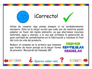 ¡Correcto!

Quieres saber más
Antes de comprar algo piensa siempre si es verdaderamente
necesario. Esta es la mejor acción que cada uno de nosotros puede
adoptar en favor del medio ambiente, ya que ahorramos recursos
naturales, agua y energía, a la vez que evitamos la generación de
gran cantidad de contaminantes en la fabricación y residuos al final
del ciclo de vida del producto.
Reducir el consumo es lo primero que tenemos
que tratar de hacer porque es la mejor forma
de prevenir. ¡Recuerda las famosas 3R!:
 