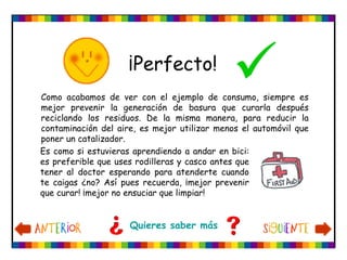 Como acabamos de ver con el ejemplo de consumo, siempre es
mejor prevenir la generación de basura que curarla después
reciclando los residuos. De la misma manera, para reducir la
contaminación del aire, es mejor utilizar menos el automóvil que
poner un catalizador.
¡Perfecto!
Quieres saber más
Es como si estuvieras aprendiendo a andar en bici:
es preferible que uses rodilleras y casco antes que
tener al doctor esperando para atenderte cuando
te caigas ¿no? Así pues recuerda, ¡mejor prevenir
que curar! ¡mejor no ensuciar que limpiar!
 