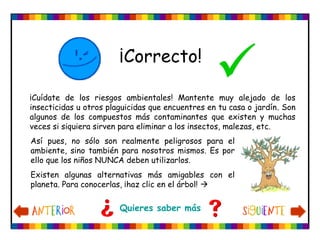 Así pues, no sólo son realmente peligrosos para el
ambiente, sino también para nosotros mismos. Es por
ello que los niños NUNCA deben utilizarlos.
Existen algunas alternativas más amigables con el
planeta. Para conocerlas, ¡haz clic en el árbol! 
¡Correcto!

Quieres saber más
¡Cuídate de los riesgos ambientales! Mantente muy alejado de los
insecticidas u otros plaguicidas que encuentres en tu casa o jardín. Son
algunos de los compuestos más contaminantes que existen y muchas
veces si siquiera sirven para eliminar a los insectos, malezas, etc.
 