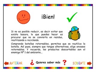 ¡Bien!
Quieres saber más
Si no es posible reducir, es decir evitar que
exista basura, lo que puedes hacer es
procurar que no se convierta en residuo,
reutilizando o reciclando.
Comprando botellas retornables, permites que se reutilice la
botella. Así pues, siempre que tengas alternativas, elige envases
retornables. Y recuerda, los productos descartables son el
enemigo Nº 1 del ambiente...
 