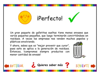 ¡Perfecto!
Quieres saber más
Y ahora, sabes que es "mejor prevenir que curar”,
pues esto se aplica a la generación de residuos.
Entonces, !compremos siempre productos con
menor cantidad de envase!
Un gran paquete de galletitas sueltas tiene menos envases que
varios paquetes pequeños, que luego terminarán convirtiéndose en
residuos. A veces las empresas nos venden muchos papeles y
plásticos envolviendo.
 