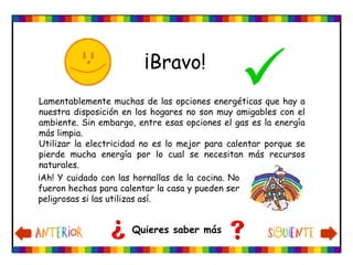 ¡Bravo!

Quieres saber más
Lamentablemente muchas de las opciones energéticas que hay a
nuestra disposición en los hogares no son muy amigables con el
ambiente. Sin embargo, entre esas opciones el gas es la energía
más limpia.
Utilizar la electricidad no es lo mejor para calentar porque se
pierde mucha energía por lo cual se necesitan más recursos
naturales.
¡Ah! Y cuidado con las hornallas de la cocina. No
fueron hechas para calentar la casa y pueden ser
peligrosas si las utilizas así.
 