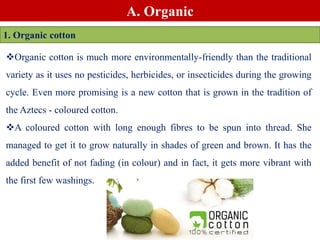 A. Organic
1. Organic cotton
Organic cotton is much more environmentally-friendly than the traditional
variety as it uses no pesticides, herbicides, or insecticides during the growing
cycle. Even more promising is a new cotton that is grown in the tradition of
the Aztecs - coloured cotton.
A coloured cotton with long enough fibres to be spun into thread. She
managed to get it to grow naturally in shades of green and brown. It has the
added benefit of not fading (in colour) and in fact, it gets more vibrant with
the first few washings.
 