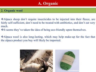 A. Organic
2. Organic wool
Alpaca sheep don’t require insecticides to be injected into their fleece, are
fairly self-sufficient, don’t need to be treated with antibiotics, and don’t eat very
much.
It seems they’ve taken the idea of being eco-friendly upon themselves.
Alpaca wool is also long-lasting, which may help make-up for the fact that
the alpaca product you buy will likely be imported.
 