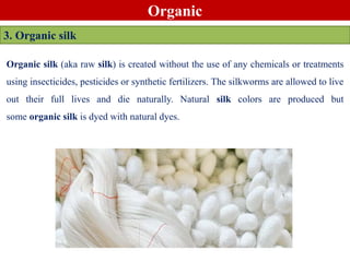 Organic
3. Organic silk
Organic silk (aka raw silk) is created without the use of any chemicals or treatments
using insecticides, pesticides or synthetic fertilizers. The silkworms are allowed to live
out their full lives and die naturally. Natural silk colors are produced but
some organic silk is dyed with natural dyes.
 