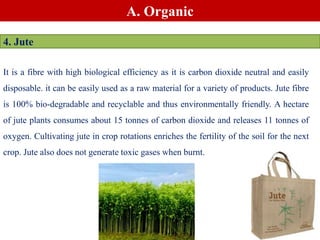 A. Organic
4. Jute
It is a fibre with high biological efficiency as it is carbon dioxide neutral and easily
disposable. it can be easily used as a raw material for a variety of products. Jute fibre
is 100% bio-degradable and recyclable and thus environmentally friendly. A hectare
of jute plants consumes about 15 tonnes of carbon dioxide and releases 11 tonnes of
oxygen. Cultivating jute in crop rotations enriches the fertility of the soil for the next
crop. Jute also does not generate toxic gases when burnt.
 