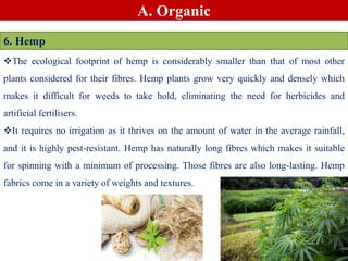 A. Organic
6. Hemp
The ecological footprint of hemp is considerably smaller than that of most other
plants considered for their fibres. Hemp plants grow very quickly and densely which
makes it difficult for weeds to take hold, eliminating the need for herbicides and
artificial fertilisers.
It requires no irrigation as it thrives on the amount of water in the average rainfall,
and it is highly pest-resistant. Hemp has naturally long fibres which makes it suitable
for spinning with a minimum of processing. Those fibres are also long-lasting. Hemp
fabrics come in a variety of weights and textures.
 