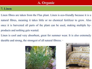 Linen fibres are taken from the Flax plant. Linen is eco-friendly because it is a
natural fibres, meaning it takes little or no chemical fertilizer to grow. Also
once it is harvested all parts of the plant can be used, making multiple by-
products and nothing gets wasted.
Linen is cool and very absorbent, great for summer wear. It is also extremely
durable and strong, the strongest of all natural fibress. ·
A. Organic
7. Linen
 