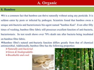 A. Organic
8. Bamboo
It is a common fact that bamboo can thrive naturally without using any pesticide. It is
seldom eaten by pests or infected by pathogen. Scientists found that bamboo owns a
unique anti-bacteria and bacteriostasis bio-agent named "bamboo Kun". Even after fifty
times of washing, bamboo fibre fabric still possesses excellent function of anti-bacteria,
bacteriostasis. Its test result shows over 70% death rate after bacteria being incubated
on bamboo fibre fabric.
Bamboo fibre's natural anti-bacteria function differs greatly from that of chemical
antimicrobial. Additionally, bamboo fibre has the following properties:
Naturally anti-bacterial.
Green & biodegradable.
Breathable and cool.
 