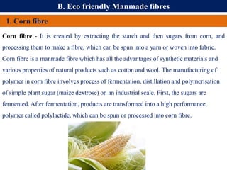 B. Eco friendly Manmade fibres
1. Corn fibre
Corn fibre - It is created by extracting the starch and then sugars from corn, and
processing them to make a fibre, which can be spun into a yarn or woven into fabric.
Corn fibre is a manmade fibre which has all the advantages of synthetic materials and
various properties of natural products such as cotton and wool. The manufacturing of
polymer in corn fibre involves process of fermentation, distillation and polymerisation
of simple plant sugar (maize dextrose) on an industrial scale. First, the sugars are
fermented. After fermentation, products are transformed into a high performance
polymer called polylactide, which can be spun or processed into corn fibre.
 