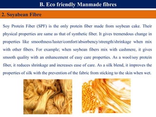 B. Eco friendly Manmade fibres
2. Soyabean Fibre
Soy Protein Fiber (SPF) is the only protein fiber made from soybean cake. Their
physical properties are same as that of synthetic fiber. It gives tremendous change in
properties like smoothness/luster/comfort/absorbency/strength/shrinkage when mix
with other fibers. For example; when soybean fibers mix with cashmere, it gives
smooth quality with an enhancement of easy care properties. As a wool/soy protein
fiber, it reduces shrinkage and increases ease of care. As a silk blend, it improves the
properties of silk with the prevention of the fabric from sticking to the skin when wet.
 