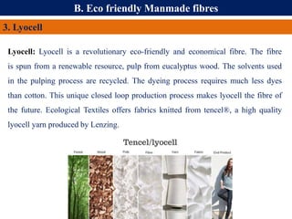 B. Eco friendly Manmade fibres
3. Lyocell
Lyocell: Lyocell is a revolutionary eco-friendly and economical fibre. The fibre
is spun from a renewable resource, pulp from eucalyptus wood. The solvents used
in the pulping process are recycled. The dyeing process requires much less dyes
than cotton. This unique closed loop production process makes lyocell the fibre of
the future. Ecological Textiles offers fabrics knitted from tencel®, a high quality
lyocell yarn produced by Lenzing.
 