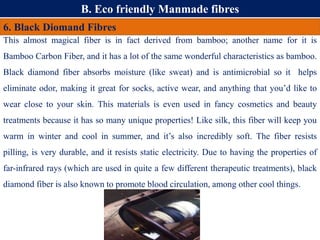 B. Eco friendly Manmade fibres
6. Black Diomand Fibres
This almost magical fiber is in fact derived from bamboo; another name for it is
Bamboo Carbon Fiber, and it has a lot of the same wonderful characteristics as bamboo.
Black diamond fiber absorbs moisture (like sweat) and is antimicrobial so it helps
eliminate odor, making it great for socks, active wear, and anything that you’d like to
wear close to your skin. This materials is even used in fancy cosmetics and beauty
treatments because it has so many unique properties! Like silk, this fiber will keep you
warm in winter and cool in summer, and it’s also incredibly soft. The fiber resists
pilling, is very durable, and it resists static electricity. Due to having the properties of
far-infrared rays (which are used in quite a few different therapeutic treatments), black
diamond fiber is also known to promote blood circulation, among other cool things.
 