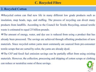 2. Recycled Cotton
C. Recycled Fibre
Recycled cotton can find new life in many different low grade products such as
insulation, mop heads, rags, and stuffing. The process of recycling can divert many
products from landfills. According to the Council for Textile Recycling, annual textile
waste is estimated to equal 25 billion pounds.
The amount of energy, water, and dye use is reduced from using a product that has
already been processed. The savings are achieved through offsetting production of new
materials. Since recycled cotton yarns most commonly are sourced from pre-consumer
textile scraps that are sorted by color, the yarns are already dyed.
The CO2 and fossil fuel emission savings can be partially offset from using existing
materials. However, the collection, processing and shipping of cotton scraps or clothing
can reduce or neutralize some of these savings.
 