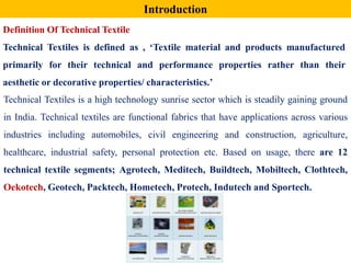 Technical Textiles is a high technology sunrise sector which is steadily gaining ground
in India. Technical textiles are functional fabrics that have applications across various
industries including automobiles, civil engineering and construction, agriculture,
healthcare, industrial safety, personal protection etc. Based on usage, there are 12
technical textile segments; Agrotech, Meditech, Buildtech, Mobiltech, Clothtech,
Oekotech, Geotech, Packtech, Hometech, Protech, Indutech and Sportech.
Introduction
Definition Of Technical Textile
Technical Textiles is defined as , ‘Textile material and products manufactured
primarily for their technical and performance properties rather than their
aesthetic or decorative properties/ characteristics.’
 