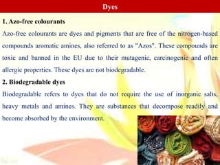 Dyes
1. Azo-free colourants
Azo-free colourants are dyes and pigments that are free of the nitrogen-based
compounds aromatic amines, also referred to as "Azos". These compounds are
toxic and banned in the EU due to their mutagenic, carcinogenic and often
allergic properties. These dyes are not biodegradable.
2. Biodegradable dyes
Biodegradable refers to dyes that do not require the use of inorganic salts,
heavy metals and amines. They are substances that decompose readily and
become absorbed by the environment.
 