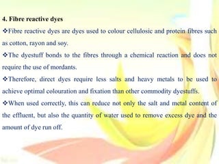 4. Fibre reactive dyes
Fibre reactive dyes are dyes used to colour cellulosic and protein fibres such
as cotton, rayon and soy.
The dyestuff bonds to the fibres through a chemical reaction and does not
require the use of mordants.
Therefore, direct dyes require less salts and heavy metals to be used to
achieve optimal colouration and fixation than other commodity dyestuffs.
When used correctly, this can reduce not only the salt and metal content of
the effluent, but also the quantity of water used to remove excess dye and the
amount of dye run off.
 