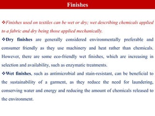 Finishes used on textiles can be wet or dry; wet describing chemicals applied
to a fabric and dry being those applied mechanically.
Dry finishes are generally considered environmentally preferable and
consumer friendly as they use machinery and heat rather than chemicals.
However, there are some eco-friendly wet finishes, which are increasing in
selection and availability, such as enzymatic treatments.
Wet finishes, such as antimicrobial and stain-resistant, can be beneficial to
the sustainability of a garment, as they reduce the need for laundering,
conserving water and energy and reducing the amount of chemicals released to
the environment.
Finishes
 