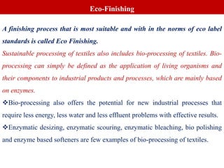 A finishing process that is most suitable and with in the norms of eco label
standards is called Eco Finishing.
Sustainable processing of textiles also includes bio-processing of textiles. Bio-
processing can simply be defined as the application of living organisms and
their components to industrial products and processes, which are mainly based
on enzymes.
Bio-processing also offers the potential for new industrial processes that
require less energy, less water and less effluent problems with effective results.
Enzymatic desizing, enzymatic scouring, enzymatic bleaching, bio polishing
and enzyme based softeners are few examples of bio-processing of textiles.
Eco-Finishing
 