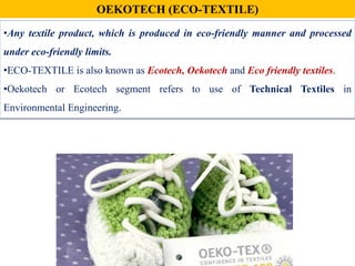 •Any textile product, which is produced in eco-friendly manner and processed
under eco-friendly limits.
•ECO-TEXTILE is also known as Ecotech, Oekotech and Eco friendly textiles.
•Oekotech or Ecotech segment refers to use of Technical Textiles in
Environmental Engineering.
OEKOTECH (ECO-TEXTILE)
 