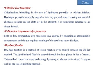 •Chlorine-free bleaching
Chlorine-free bleaching is the use of hydrogen peroxide to whiten fabrics.
Hydrogen peroxide naturally degrades into oxygen and water, leaving no harmful
chemical residue on the cloth or in the effluent. It is sometimes referred to as
Green Bleach.
•Cold or low temperature dye processes
Cold or low temperature dye processes save energy by operating at atmospheric
temperatures and do not require steaming of the textile to set or fix dyes.
•Dry-heat fixation
Dry-heat fixation is a method of fixing reactive dyes printed through the ink-jet
method. The dyed/printed fabric is passed through hot iron plates in lieu of steam.
This method conserves water and energy by using an alternative to steam fixing as
well as the ink-jet printing method.
Conc.
 