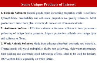 1. Cationic Softener: Treated goods retain its wetting properties while its softness,
hydrophilicity, breathability and anti-static properties are greatly enhanced. Most
products are made from plant extracts; do not consist of animal extracts.
2. Antiozone Softener: Effective cationic anti-ozone softness to treat premature
yellowing of indigo denim garments. Imparts protective colloids over indigo dyes
and softness to fibres.
3. Weak Anionic Softener: Made from advance absorbent cosmetic raw materials.
Treated goods will yield hydrophilic, fluffy, non yellowing, high water absorbancy,
high wicking and extremely good lubricating effects. Ideal to be used for hosiery,
100% cotton knits, especially on white fabrics.
Some Unique Products of Interest
 